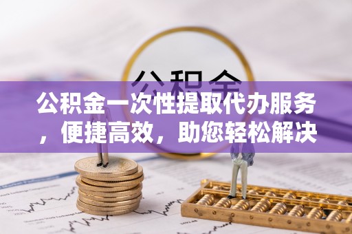 七美公积金一次性提取代办服务，便捷高效，助您轻松解决资金难题