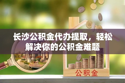 七美长沙公积金代办提取，轻松解决你的公积金难题