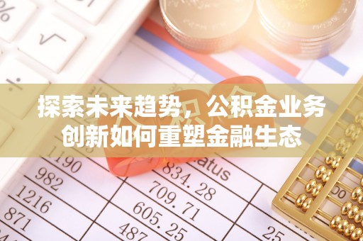 七美探索未来趋势，公积金业务创新如何重塑金融生态