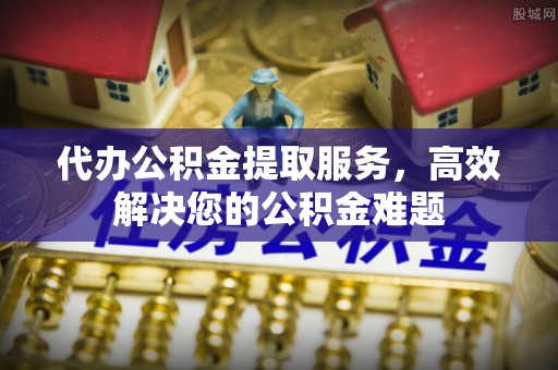 七美代办公积金提取服务，高效解决您的公积金难题