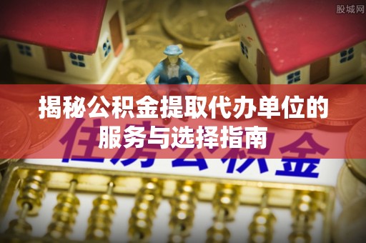 七美揭秘公积金提取代办单位的服务与选择指南