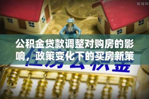 七美公积金贷款调整对购房的影响，政策变化下的买房新策略