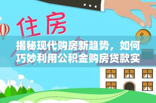 七美揭秘现代购房新趋势，如何巧妙利用公积金购房贷款实现梦想家园