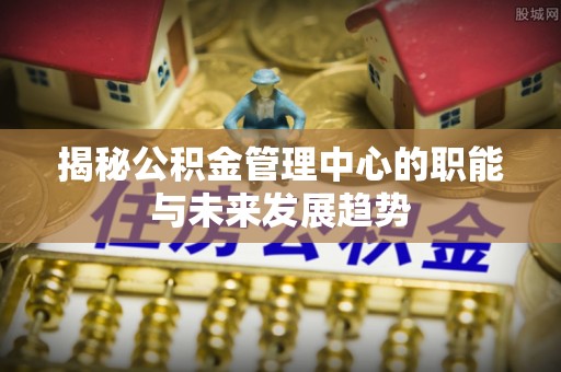 七美揭秘公积金管理中心的职能与未来发展趋势