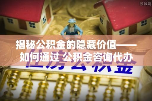 七美揭秘公积金的隐藏价值——如何通过 公积金咨询代办提取 优化财富管理