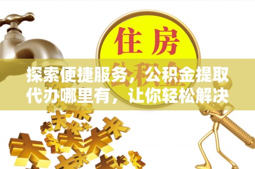 七美探索便捷服务，公积金提取代办哪里有，让你轻松解决烦恼