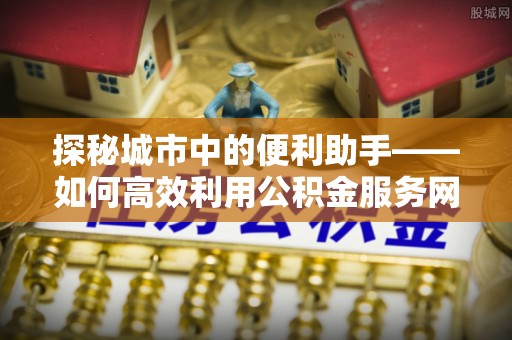 七美探秘城市中的便利助手——如何高效利用公积金服务网点查询