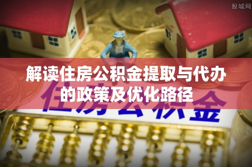 七美解读住房公积金提取与代办的政策及优化路径