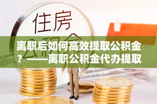 七美离职后如何高效提取公积金？——离职公积金代办提取全流程解析