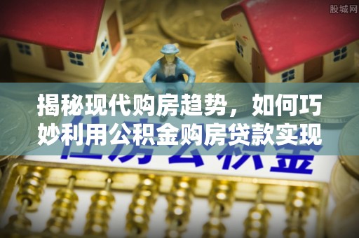 七美揭秘现代购房趋势，如何巧妙利用公积金购房贷款实现置业梦想