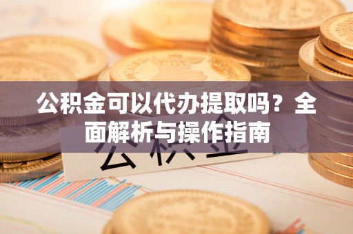 七美公积金可以代办提取吗？全面解析与操作指南