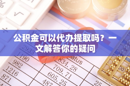 七美公积金可以代办提取吗？一文解答你的疑问