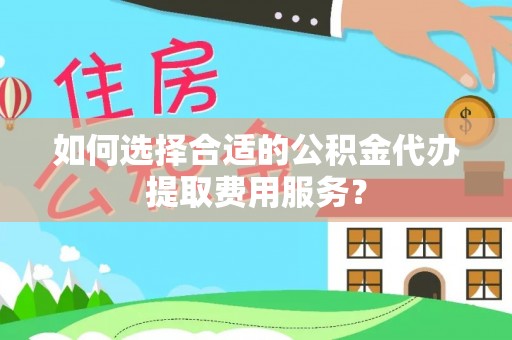 七美如何选择合适的公积金代办提取费用服务？