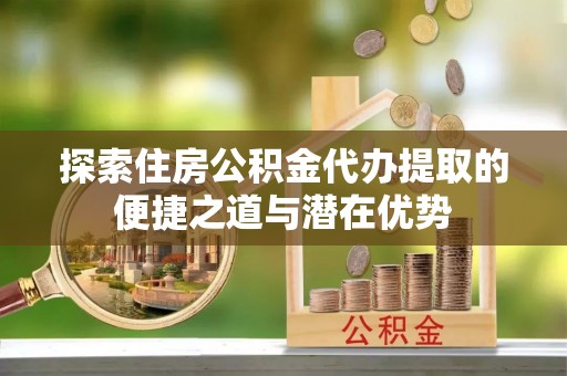 七美探索住房公积金代办提取的便捷之道与潜在优势