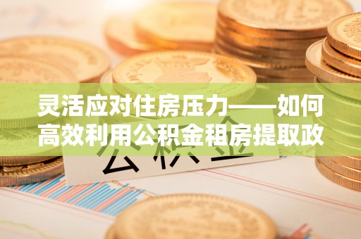 七美灵活应对住房压力——如何高效利用公积金租房提取政策