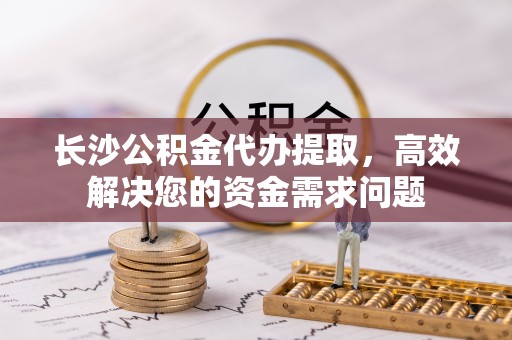 七美长沙公积金代办提取，高效解决您的资金需求问题
