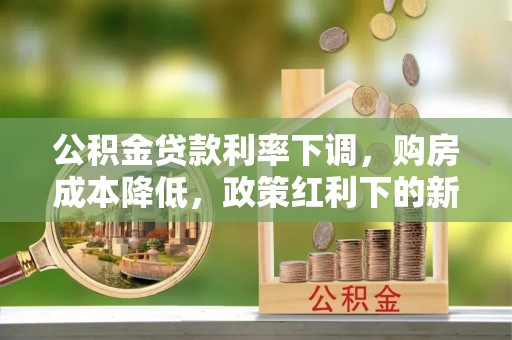七美公积金贷款利率下调，购房成本降低，政策红利下的新机遇