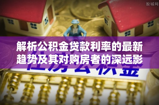 七美解析公积金贷款利率的最新趋势及其对购房者的深远影响