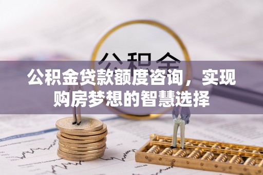 七美公积金贷款额度咨询，实现购房梦想的智慧选择