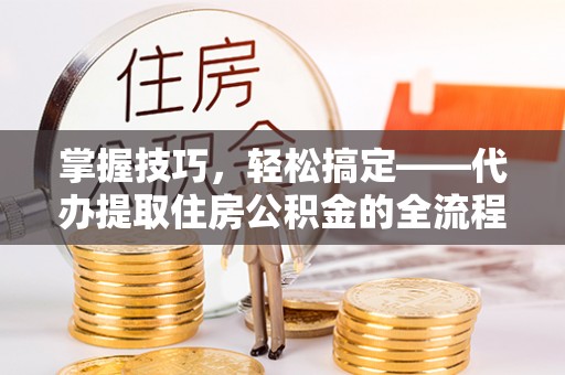 七美掌握技巧，轻松搞定——代办提取住房公积金的全流程解析