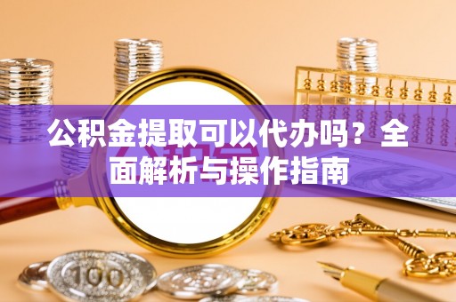 七美公积金提取可以代办吗？全面解析与操作指南