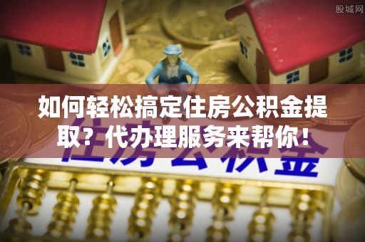 七美如何轻松搞定住房公积金提取？代办理服务来帮你！
