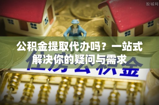 七美公积金提取代办吗？一站式解决你的疑问与需求
