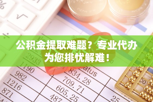 七美公积金提取难题？专业代办为您排忧解难！