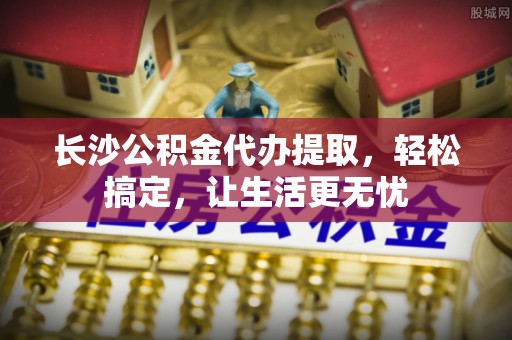 七美长沙公积金代办提取，轻松搞定，让生活更无忧