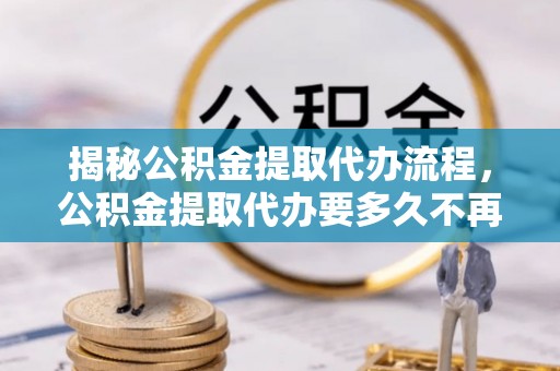 七美揭秘公积金提取代办流程，公积金提取代办要多久不再是谜题