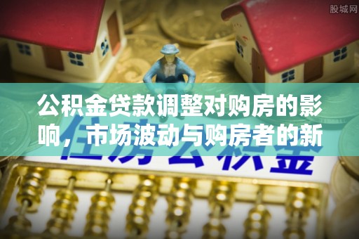七美公积金贷款调整对购房的影响，市场波动与购房者的新选择