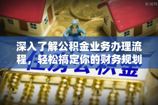 七美深入了解公积金业务办理流程，轻松搞定你的财务规划