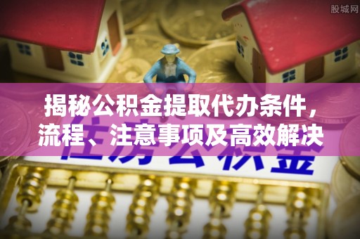 七美揭秘公积金提取代办条件，流程、注意事项及高效解决方案