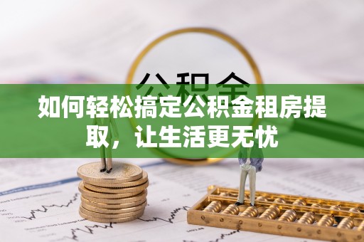 七美如何轻松搞定公积金租房提取，让生活更无忧