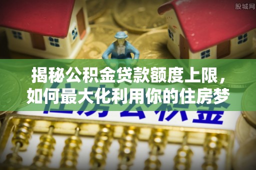 七美揭秘公积金贷款额度上限，如何最大化利用你的住房梦？