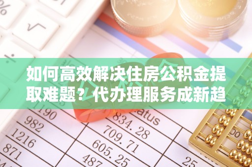 七美如何高效解决住房公积金提取难题？代办理服务成新趋势