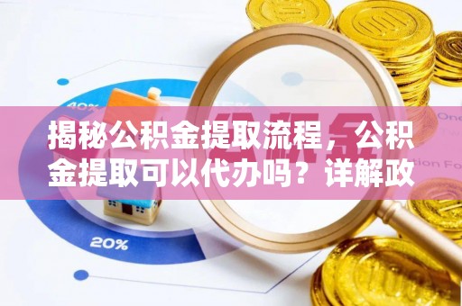 七美揭秘公积金提取流程，公积金提取可以代办吗？详解政策与实操技巧
