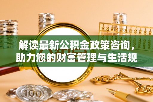 七美解读最新公积金政策咨询，助力您的财富管理与生活规划