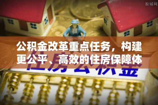 七美公积金改革重点任务，构建更公平、高效的住房保障体系