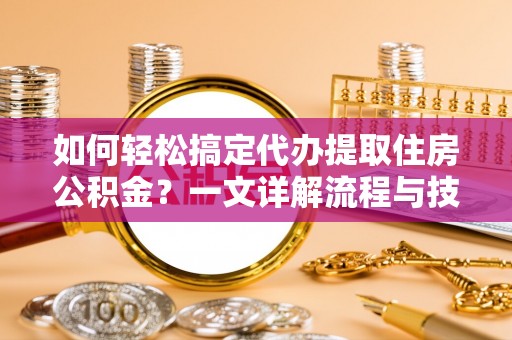 七美如何轻松搞定代办提取住房公积金？一文详解流程与技巧