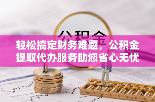七美轻松搞定财务难题，公积金提取代办服务助您省心无忧
