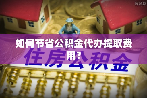 七美如何节省公积金代办提取费用？