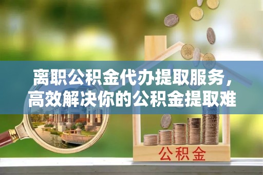 七美离职公积金代办提取服务，高效解决你的公积金提取难题