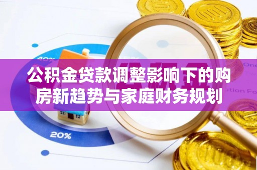 七美公积金贷款调整影响下的购房新趋势与家庭财务规划