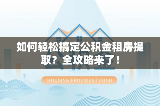 七美如何轻松搞定公积金租房提取？全攻略来了！