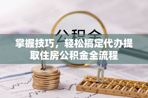 七美掌握技巧，轻松搞定代办提取住房公积金全流程