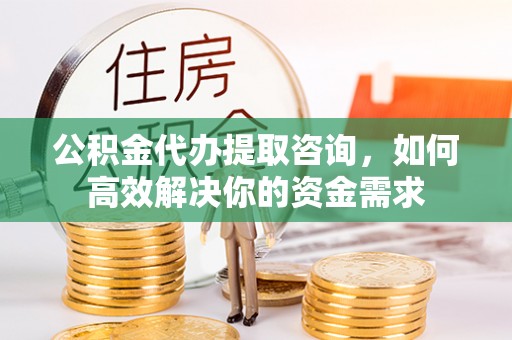 七美公积金代办提取咨询，如何高效解决你的资金需求