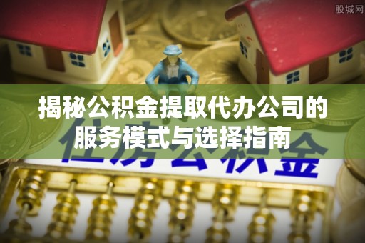 七美揭秘公积金提取代办公司的服务模式与选择指南