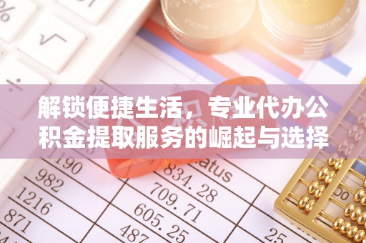 七美解锁便捷生活，专业代办公积金提取服务的崛起与选择