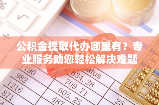 七美公积金提取代办哪里有？专业服务助您轻松解决难题